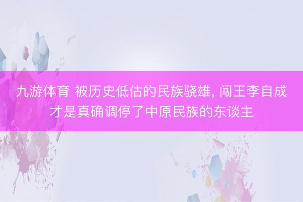 九游体育 被历史低估的民族骁雄， 闯王李自成才是真确调停了中原民族的东谈主