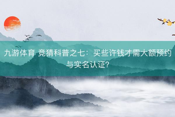 九游体育 竞猜科普之七：买些许钱才需大额预约与实名认证？