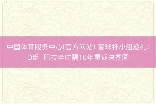 中国体育服务中心(官方网站) 寰球杯小组巡礼：D组-巴拉圭时隔16年重返决赛圈