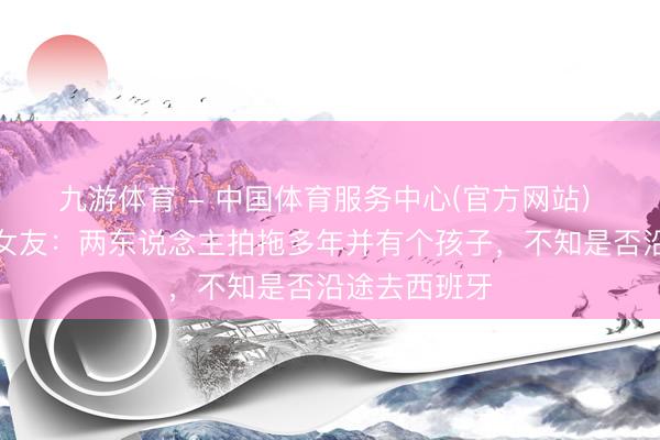九游体育 - 中国体育服务中心(官方网站) 镜报谈戈登女友：两东说念主拍拖多年并有个孩子，不知是否沿途去西班牙
