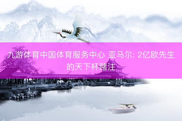 九游体育中国体育服务中心 亚马尔: 2亿欧先生的天下杯赌注