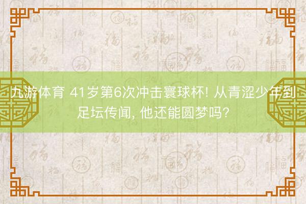 九游体育 41岁第6次冲击寰球杯! 从青涩少年到足坛传闻， 他还能圆梦吗?