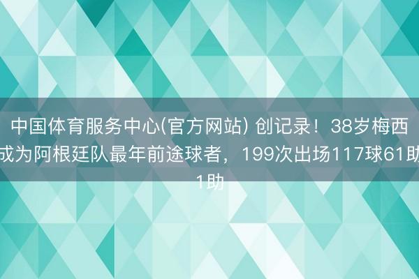 中国体育服务中心(官方网站) 创记录！38岁梅西成为阿根廷队最年前途球者，199次出场117球61助