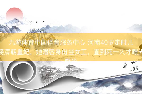 九游体育中国体育服务中心 河南40岁走时儿娶清朝皇妃，她潜容身份当女工，直到死一火才曝光