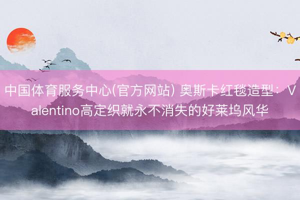 中国体育服务中心(官方网站) 奥斯卡红毯造型：Valentino高定织就永不消失的好莱坞风华