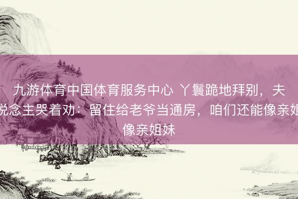 九游体育中国体育服务中心 丫鬟跪地拜别，夫东说念主哭着劝：留住给老爷当通房，咱们还能像亲姐妹