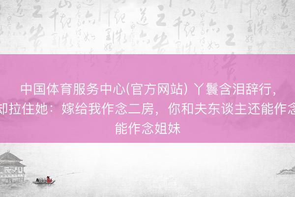 中国体育服务中心(官方网站) 丫鬟含泪辞行，老爷却拉住她：嫁给我作念二房，你和夫东谈主还能作念姐妹