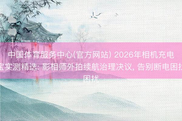 中国体育服务中心(官方网站) 2026年相机充电宝实测精选: 影相师外拍续航治理决议， 告别断电困扰