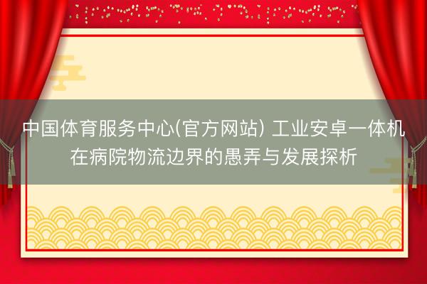 中国体育服务中心(官方网站) 工业安卓一体机在病院物流边界的愚弄与发展探析