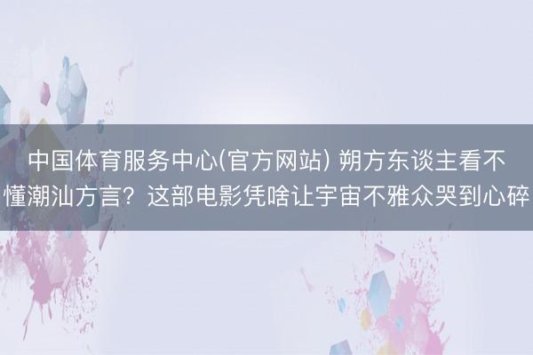中国体育服务中心(官方网站) 朔方东谈主看不懂潮汕方言？这部电影凭啥让宇宙不雅众哭到心碎