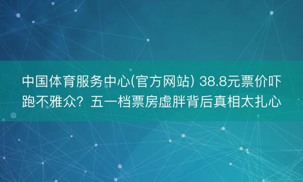 中国体育服务中心(官方网站) 38.8元票价吓跑不雅众？五一档票房虚胖背后真相太扎心