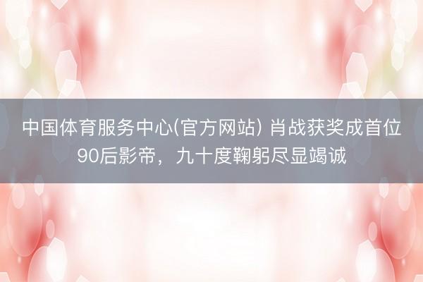 中国体育服务中心(官方网站) 肖战获奖成首位90后影帝，九十度鞠躬尽显竭诚