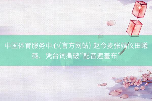 中国体育服务中心(官方网站) 赵今麦张婧仪田曦薇，凭台词撕破“配音遮羞布”