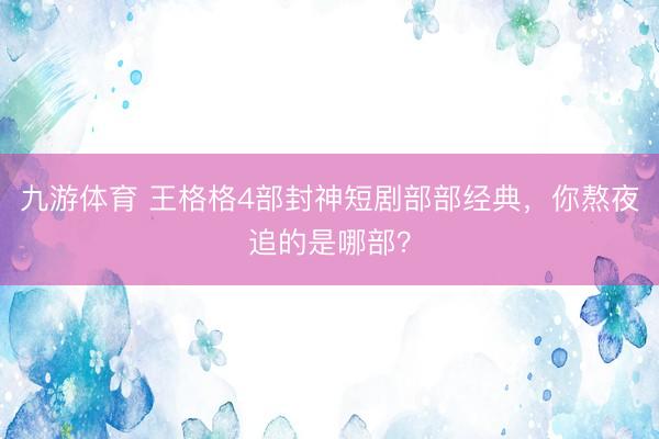 九游体育 王格格4部封神短剧部部经典，你熬夜追的是哪部？