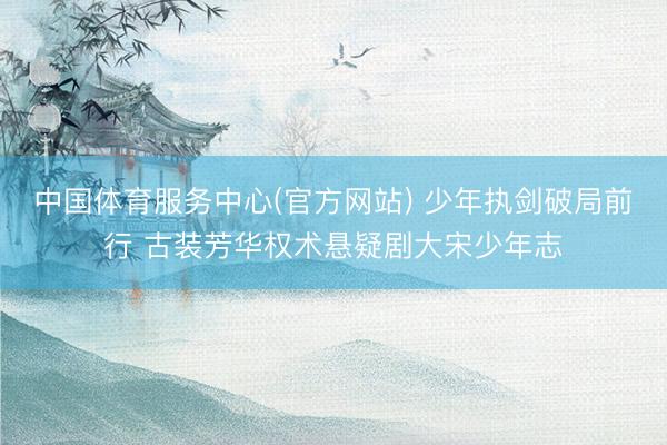 中国体育服务中心(官方网站) 少年执剑破局前行 古装芳华权术悬疑剧大宋少年志