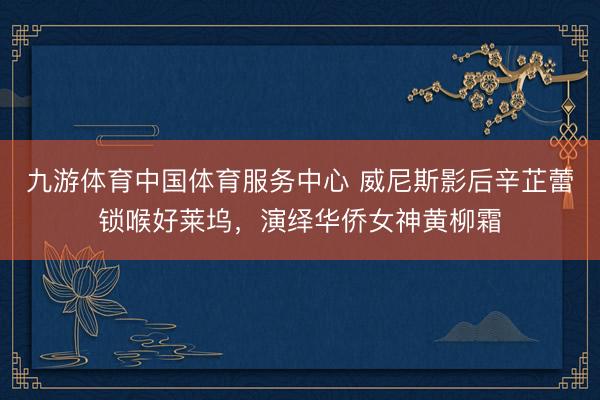 九游体育中国体育服务中心 威尼斯影后辛芷蕾锁喉好莱坞，演绎华侨女神黄柳霜