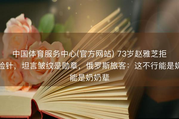 中国体育服务中心(官方网站) 73岁赵雅芝拒绝瘦脸针，坦言皱纹是勋章，俄罗斯旅客：这不行能是奶奶辈
