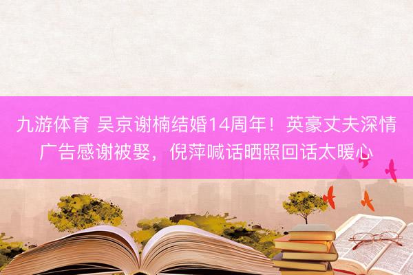 九游体育 吴京谢楠结婚14周年!英豪丈夫深情广告感谢被娶,倪萍喊话晒照回话太暖心