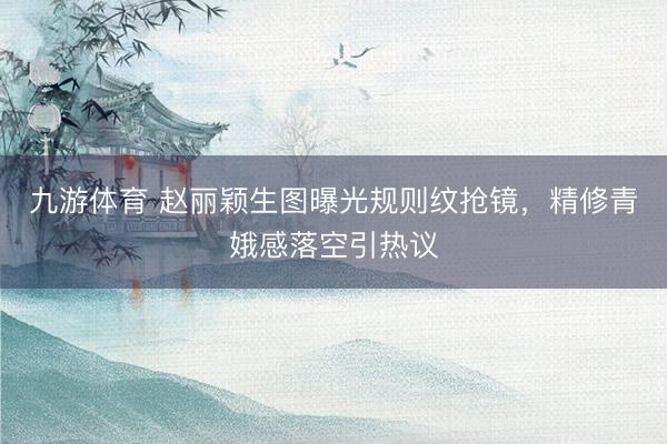 九游体育 赵丽颖生图曝光规则纹抢镜,精修青娥感落空引热议
