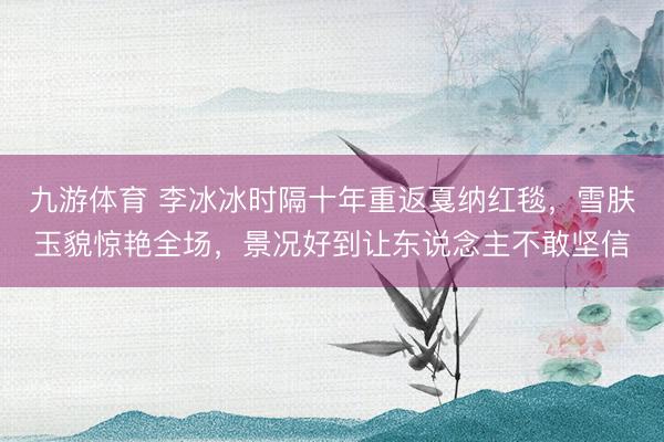 九游体育 李冰冰时隔十年重返戛纳红毯，雪肤玉貌惊艳全场，景况好到让东说念主不敢坚信