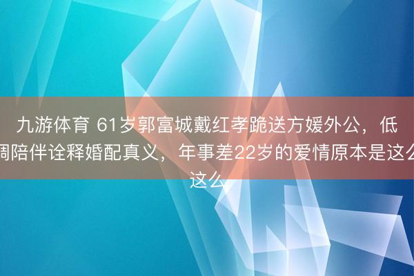 九游体育 61岁郭富城戴红孝跪送方媛外公，低调陪伴诠释婚配真义，年事差22岁的爱情原本是这么