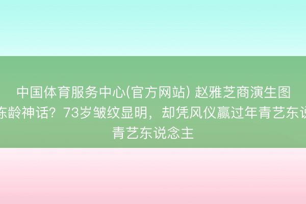 中国体育服务中心(官方网站) 赵雅芝商演生图打脸冻龄神话？73岁皱纹显明，却凭风仪赢过年青艺东说念主