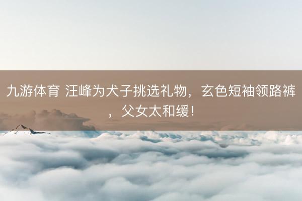 九游体育 汪峰为犬子挑选礼物,玄色短袖领路裤,父女太和缓!