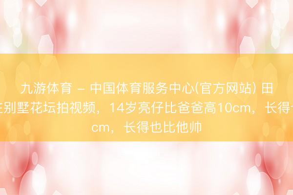 九游体育 - 中国体育服务中心(官方网站) 田亮父子在别墅花坛拍视频,14岁亮仔比爸爸高10cm,长得也比他帅
