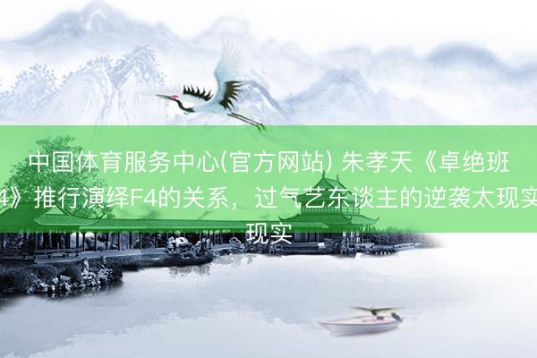 中国体育服务中心(官方网站) 朱孝天《卓绝班4》推行演绎F4的关系，过气艺东谈主的逆袭太现实