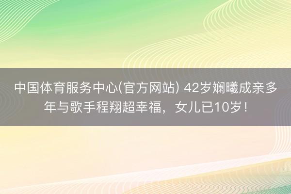 中国体育服务中心(官方网站) 42岁斓曦成亲多年与歌手程翔超幸福，女儿已10岁！