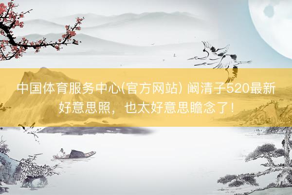 中国体育服务中心(官方网站) 阚清子520最新好意思照,也太好意思瞻念了!