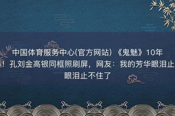 中国体育服务中心(官方网站) 《鬼魅》10年再辘集!孔刘金高银同框照刷屏,网友:我的芳华眼泪止不住了