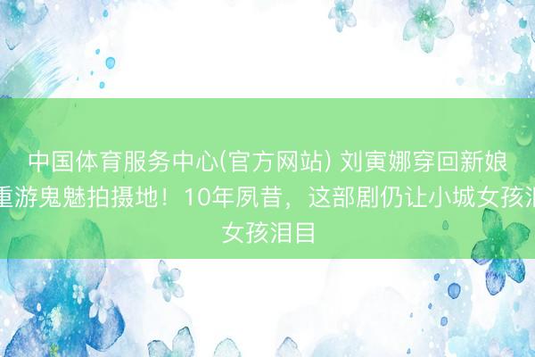 中国体育服务中心(官方网站) 刘寅娜穿回新娘装重游鬼魅拍摄地！10年夙昔，这部剧仍让小城女孩泪目