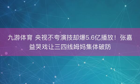 九游体育 央视不夸演技却爆5.6亿播放！张嘉益哭戏让三四线姆妈集体破防