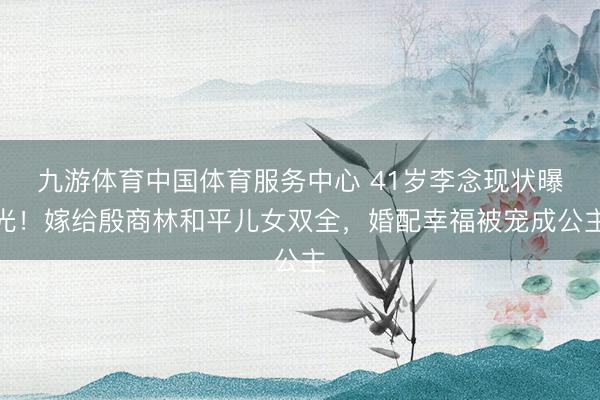 九游体育中国体育服务中心 41岁李念现状曝光！嫁给殷商林和平儿女双全，婚配幸福被宠成公主