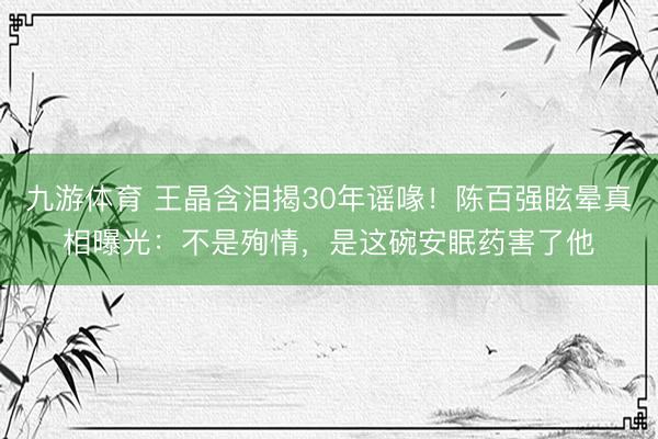 九游体育 王晶含泪揭30年谣喙！陈百强眩晕真相曝光：不是殉情，是这碗安眠药害了他