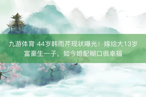 九游体育 44岁韩雨芹现状曝光！嫁给大13岁富豪生一子，如今婚配糊口很幸福