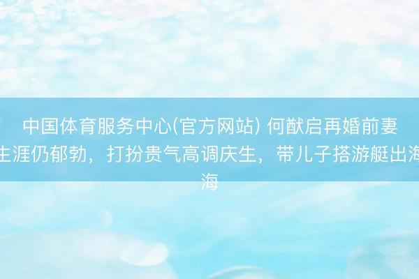 中国体育服务中心(官方网站) 何猷启再婚前妻生涯仍郁勃，打扮贵气高调庆生，带儿子搭游艇出海