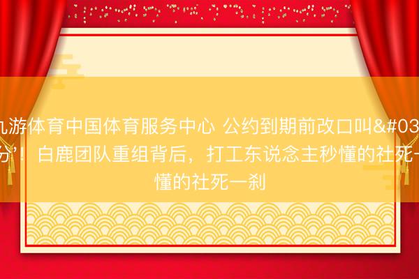 九游体育中国体育服务中心 公约到期前改口叫'本分'！白鹿团队重组背后，打工东说念主秒懂的社死一刹