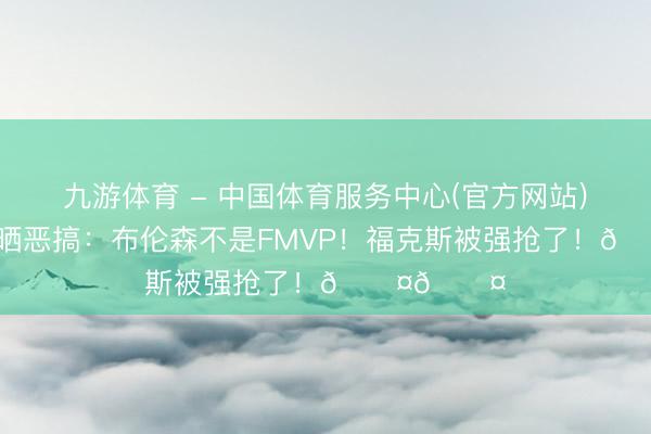九游体育 - 中国体育服务中心(官方网站) 好意思媒晒恶搞：布伦森不是FMVP！福克斯被强抢了！😤😤