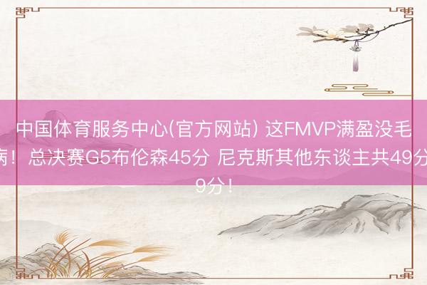 中国体育服务中心(官方网站) 这FMVP满盈没毛病！总决赛G5布伦森45分 尼克斯其他东谈主共49分！