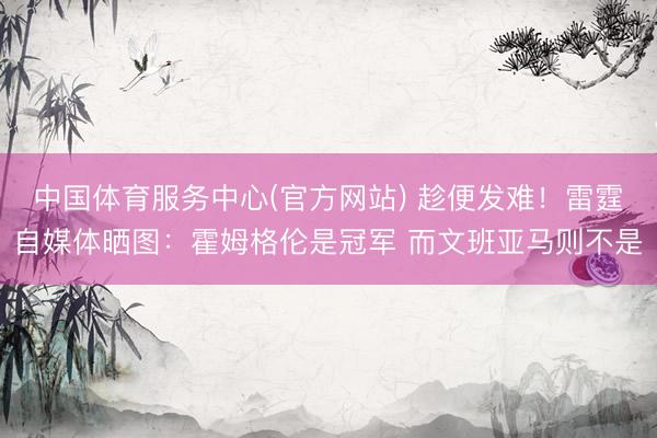 中国体育服务中心(官方网站) 趁便发难！雷霆自媒体晒图：霍姆格伦是冠军 而文班亚马则不是