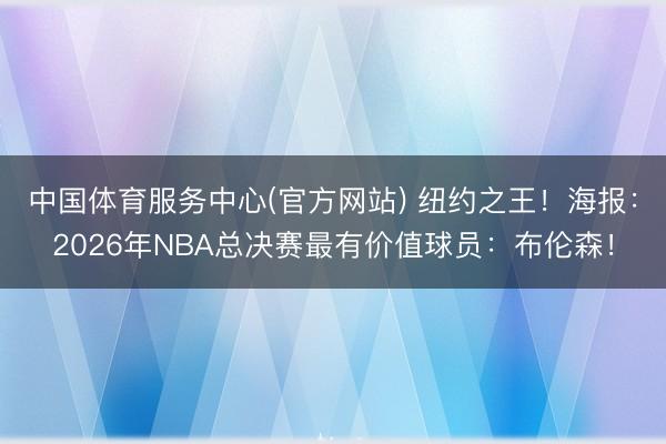中国体育服务中心(官方网站) 纽约之王！海报：2026年NBA总决赛最有价值球员：布伦森！
