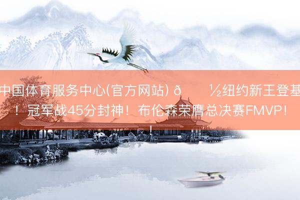中国体育服务中心(官方网站) 🗽纽约新王登基！冠军战45分封神！布伦森荣膺总决赛FMVP！