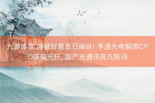 九游体育 冲破好意思日操纵! 亨通光电解围CPO保偏光纤， 国产光通讯高亢陈词
