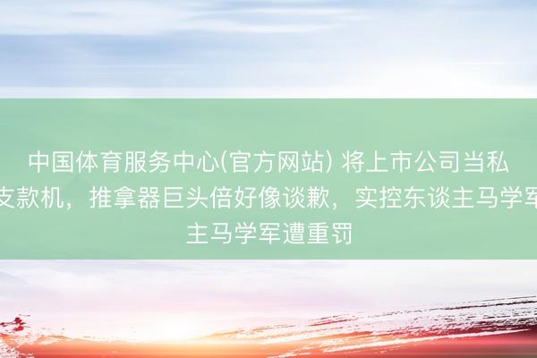 中国体育服务中心(官方网站) 将上市公司当私东谈主支款机，推拿器巨头倍好像谈歉，实控东谈主马学军遭重罚