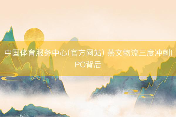 中国体育服务中心(官方网站) 燕文物流三度冲刺IPO背后