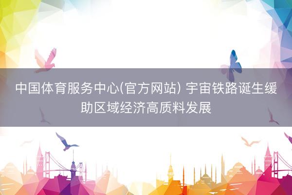 中国体育服务中心(官方网站) 宇宙铁路诞生缓助区域经济高质料发展