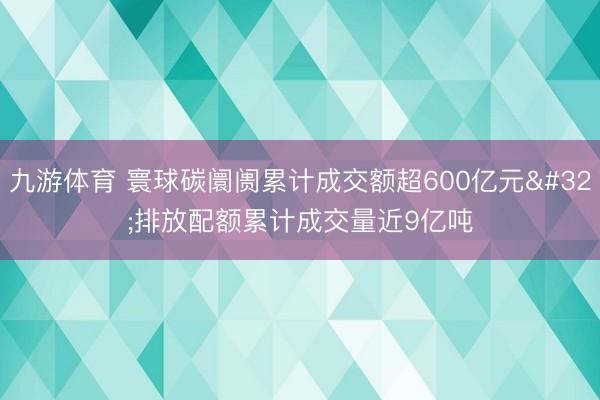 九游体育 寰球碳阛阓累计成交额超600亿元 排放配额累计成交量近9亿吨