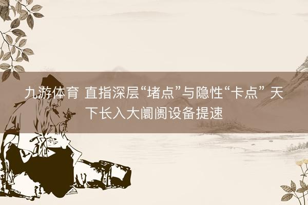 九游体育 直指深层“堵点”与隐性“卡点” 天下长入大阛阓设备提速